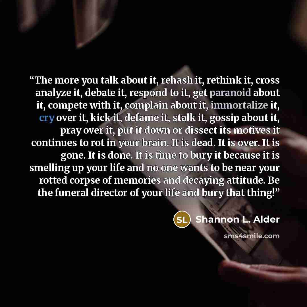 “The more you talk about it, rehash it, rethink it, cross analyze it, debate it, respond to it, get paranoid about it, compete with it, complain about it, immortalize it, cry over it, kick it, defame it, stalk it, gossip about it, pray over it, put it down or dissect its motives it continues to rot…” quote by Shannon L. Alder
