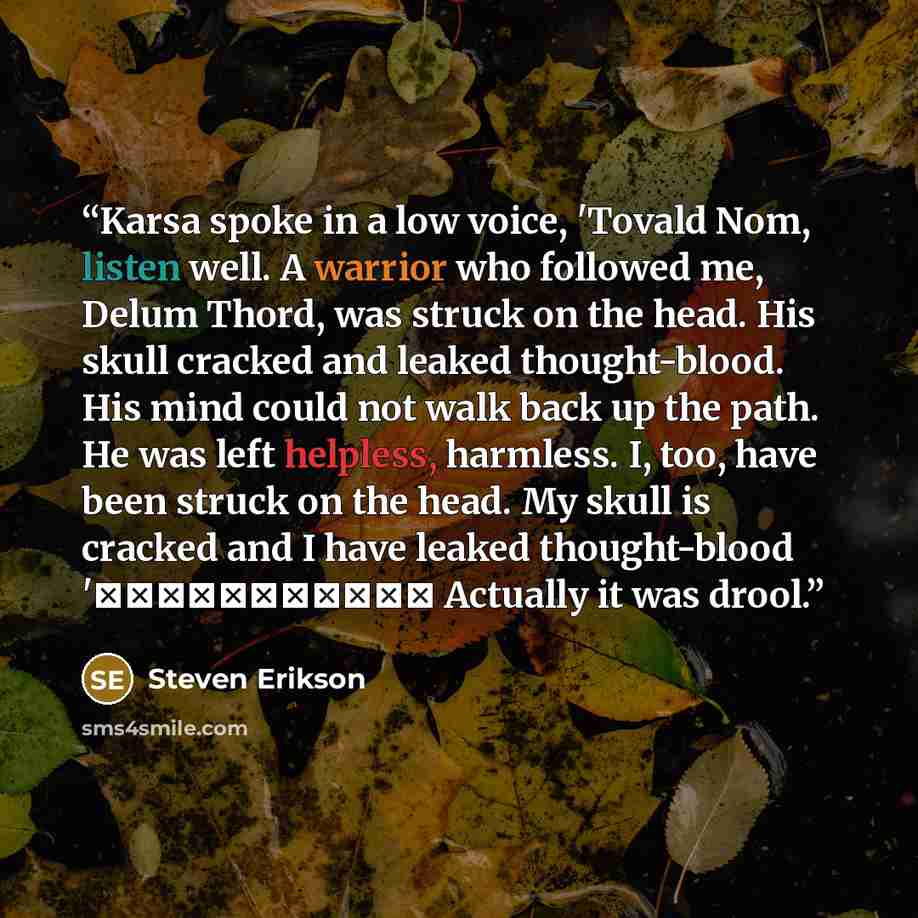 “Karsa spoke in a low voice, 'Tovald Nom, listen well. A warrior who followed me, Delum Thord, was struck on the head. His skull cracked and leaked thought-blood. His mind could not walk back up the path. He was left helpless, harmless. I, too, have been struck on the head. My skull is cracked and…” quote by Steven Erikson