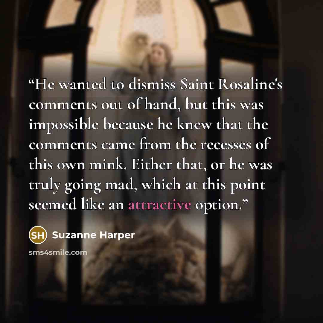 “He wanted to dismiss Saint Rosaline's comments out of hand, but this was impossible because he knew that the comments came from the recesses of this own mink. Either that, or he was truly going mad, which at this point seemed like an attractive option.” quote by Suzanne Harper