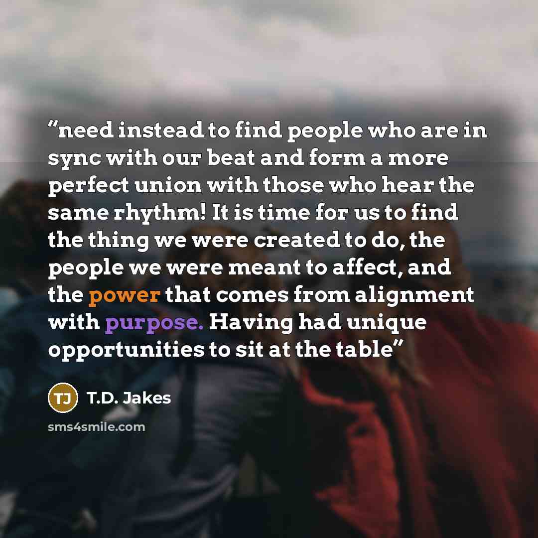 “need instead to find people who are in sync with our beat and form a more perfect union with those who hear the same rhythm! It is time for us to find the thing we were created to do, the people we were meant to affect, and the power that comes from alignment with purpose. Having had unique…” quote by T.D. Jakes