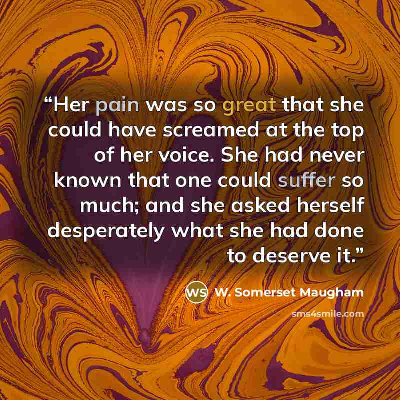 “Her pain was so great that she could have screamed at the top of her voice. She had never known that one could suffer so much; and she asked herself desperately what she had done to deserve it.” quote by W. Somerset Maugham