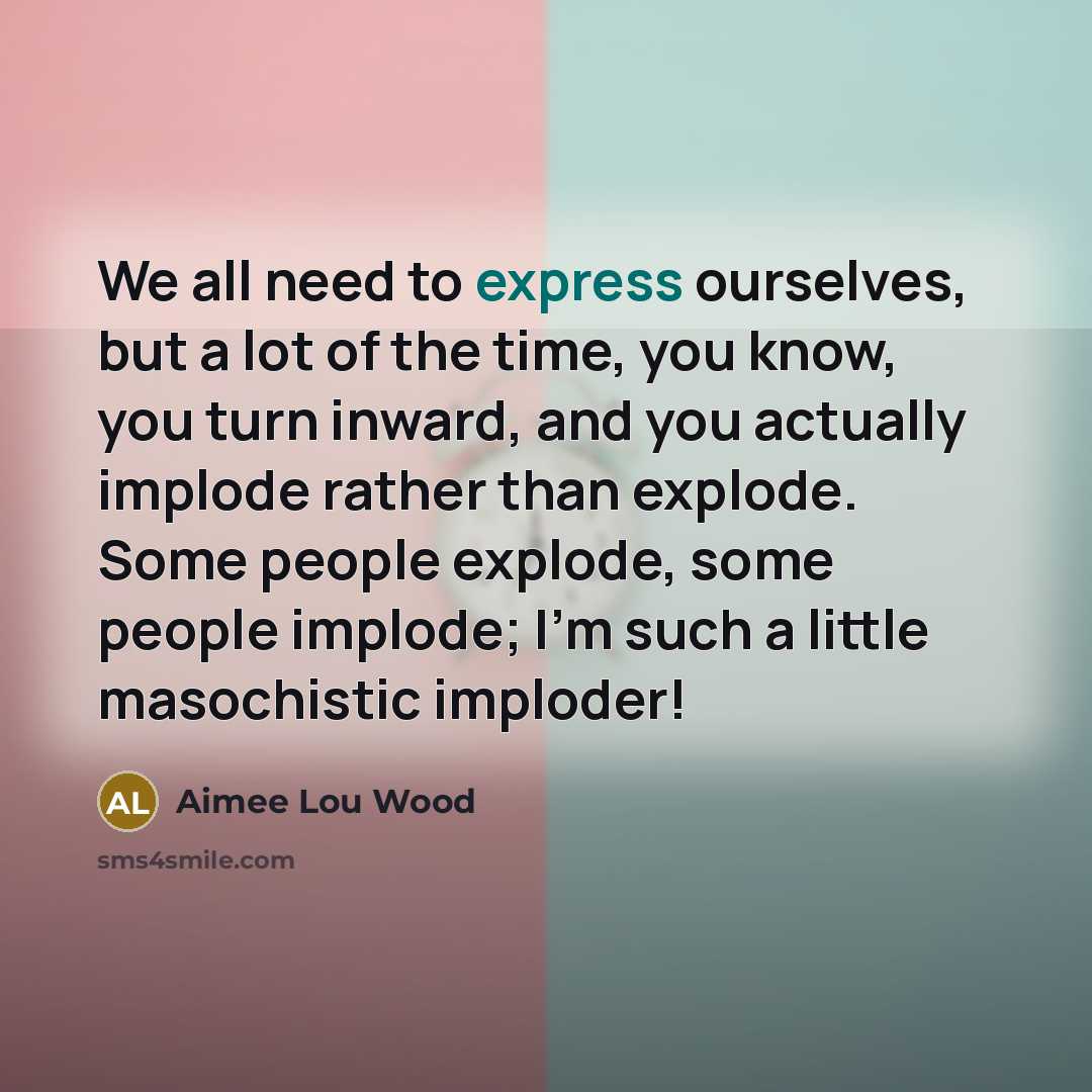 “We all need to express ourselves, but a lot of the time, you know, you turn inward, and you actually implode rather than explode. Some people explode, some people implode; I'm such a little masochistic imploder!” quote by Aimee Lou Wood