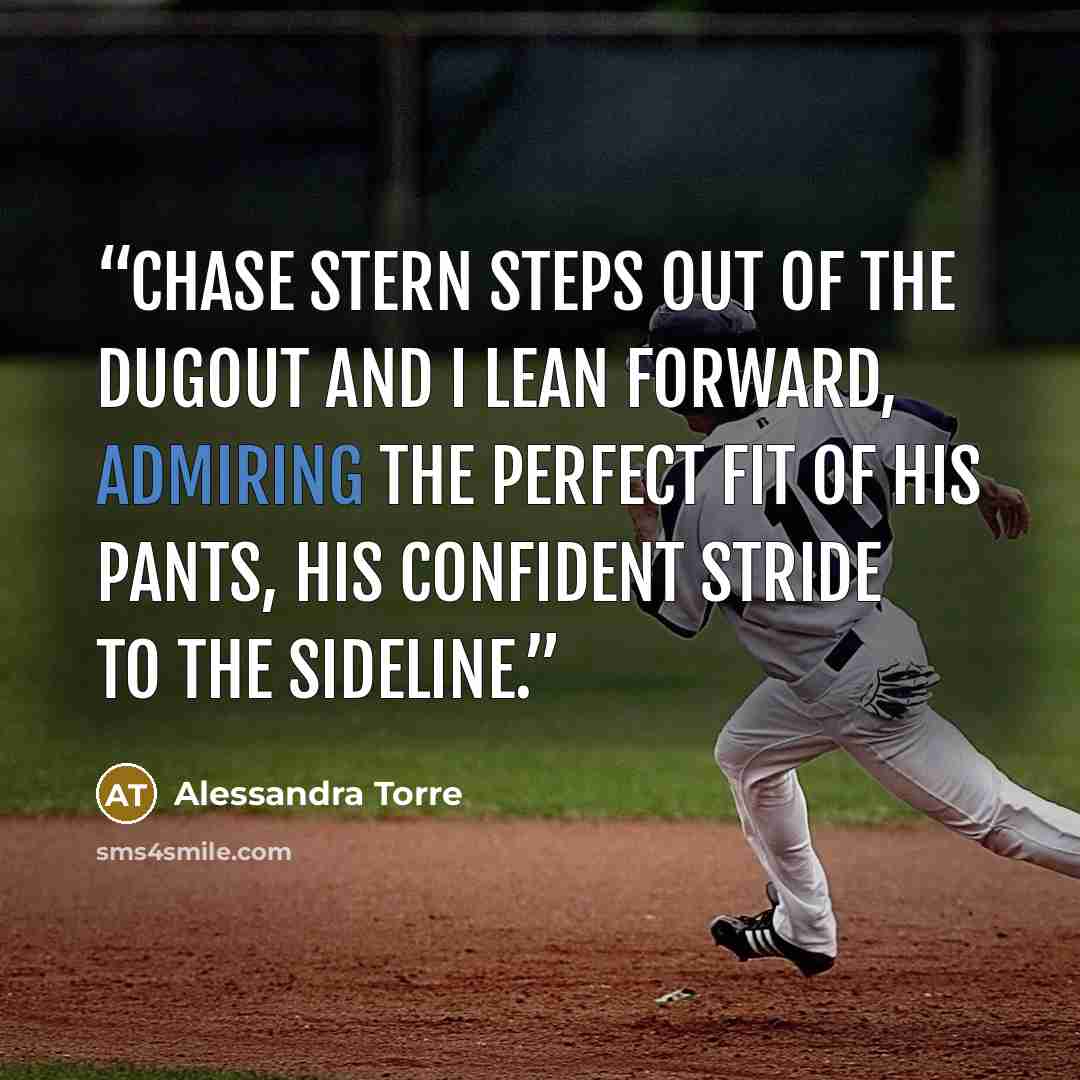 “Chase Stern steps out of the dugout and I lean forward, admiring the perfect fit of his pants, his confident stride to the sideline.” quote by Alessandra Torre
