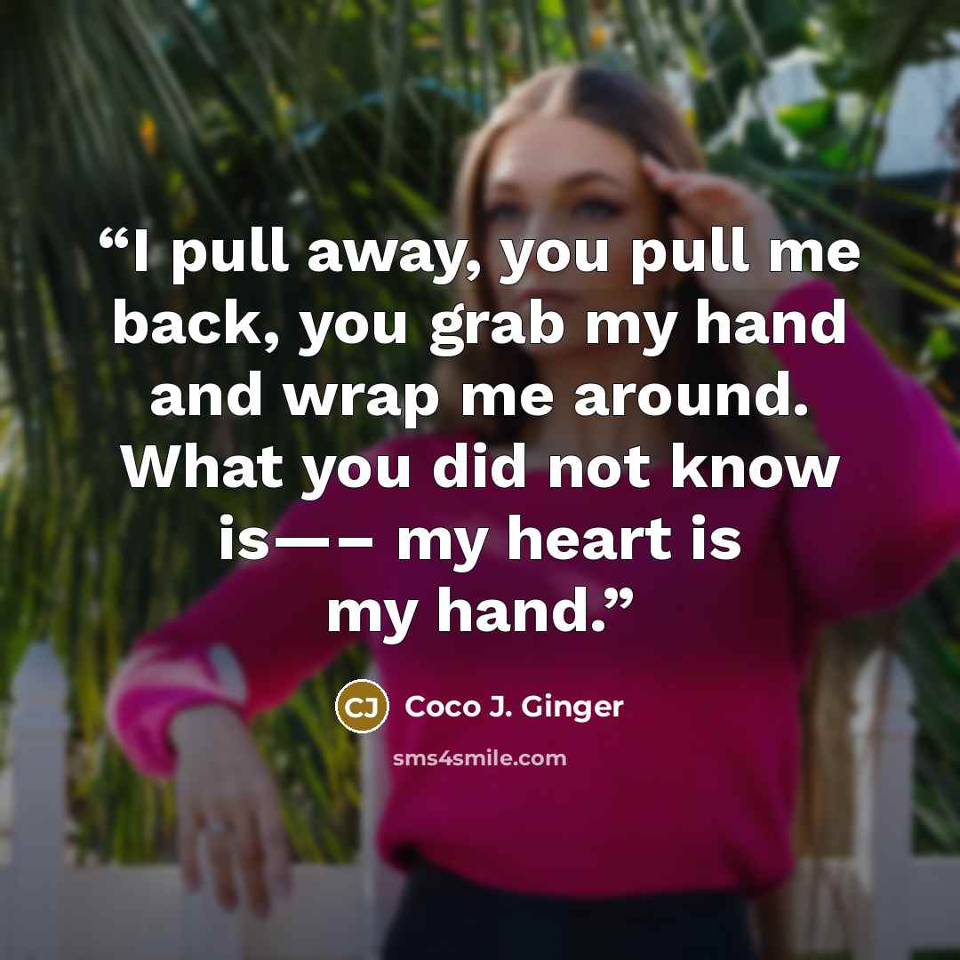 “I pull away, you pull me back, you grab my hand and wrap me around. What you did not know is—– my heart is my hand.” quote by Coco J. Ginger