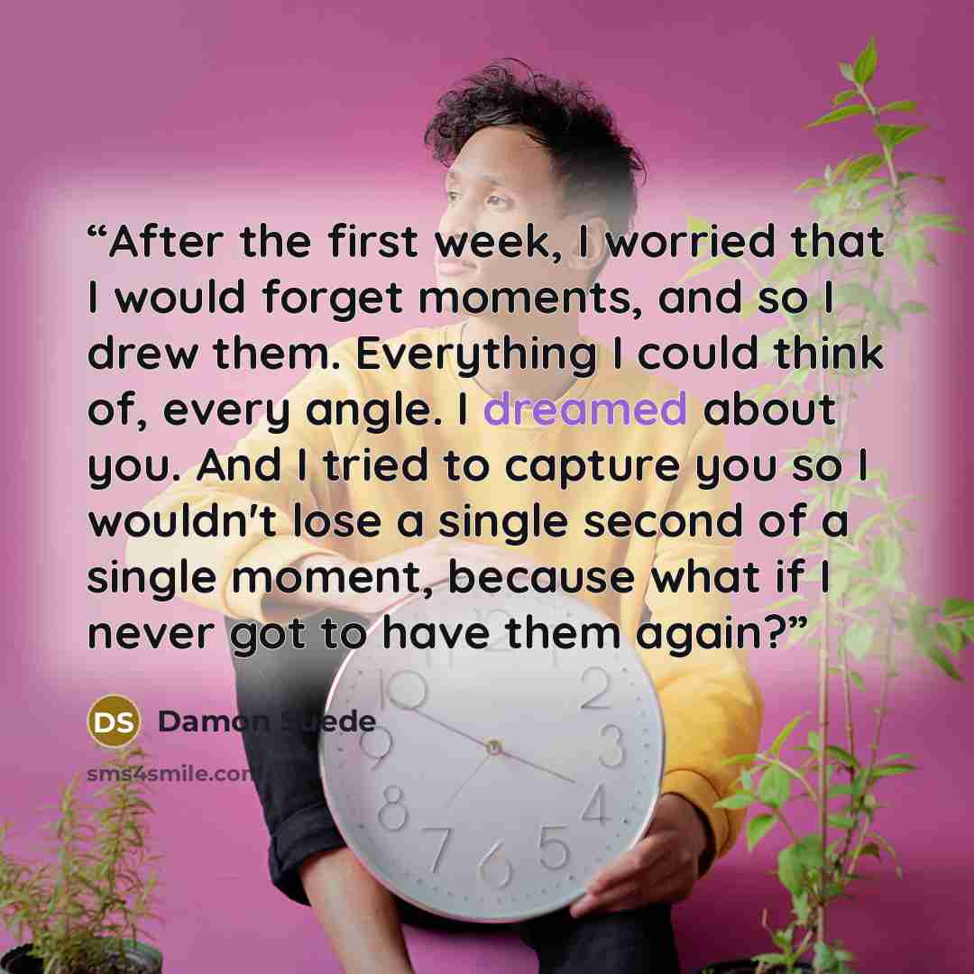 “After the first week, I worried that I would forget moments, and so I drew them. Everything I could think of, every angle. I dreamed about you. And I tried to capture you so I wouldn't lose a single second of a single moment, because what if I never got to have them again?” quote by Damon Suede