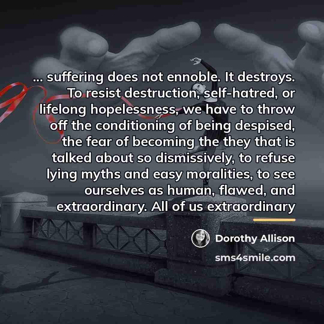 “... suffering does not ennoble. It destroys. To resist destruction,…” quote by Dorothy Allison