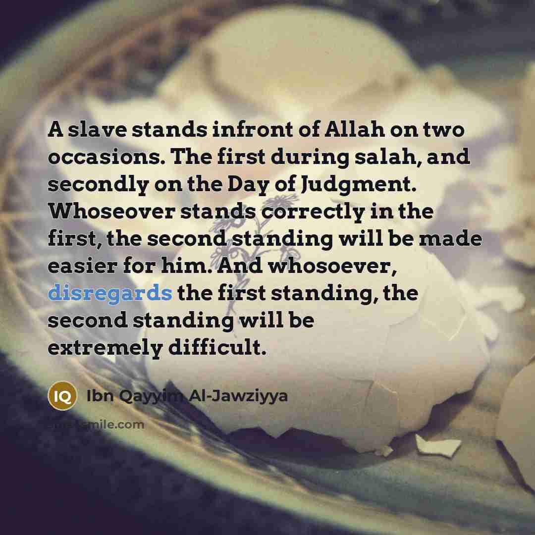“A slave stands infront of Allah on two occasions. The first during salah, and secondly on the Day of Judgment. Whoseover stands correctly in the first, the second standing will be made easier for him. And whosoever, disregards the first standing, the second standing will be extremely difficult.” quote by Ibn Qayyim Al-Jawziyya