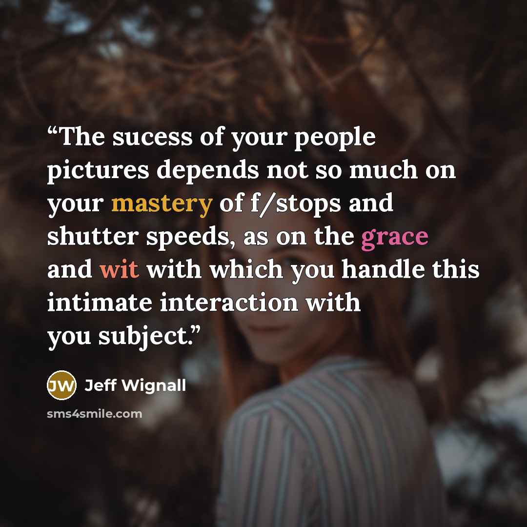 “The sucess of your people pictures depends not so much on your mastery of f/stops and shutter speeds, as on the grace and wit with which you handle this intimate interaction with you subject.” quote by Jeff Wignall