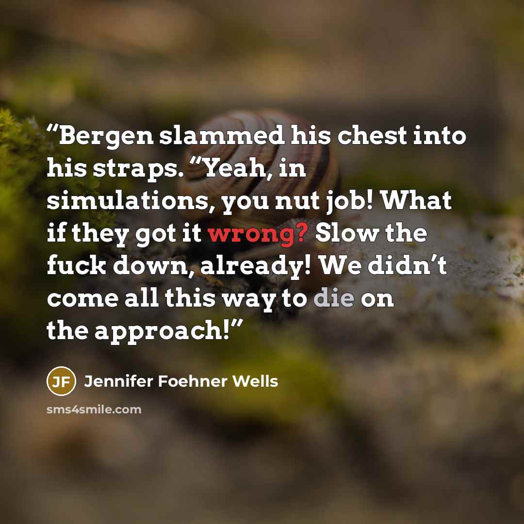 “Bergen slammed his chest into his straps. “Yeah, in simulations, you nut job! What if they got it wrong? Slow the fuck down, already! We didn’t come all this way to die on the approach!” quote by Jennifer Foehner Wells