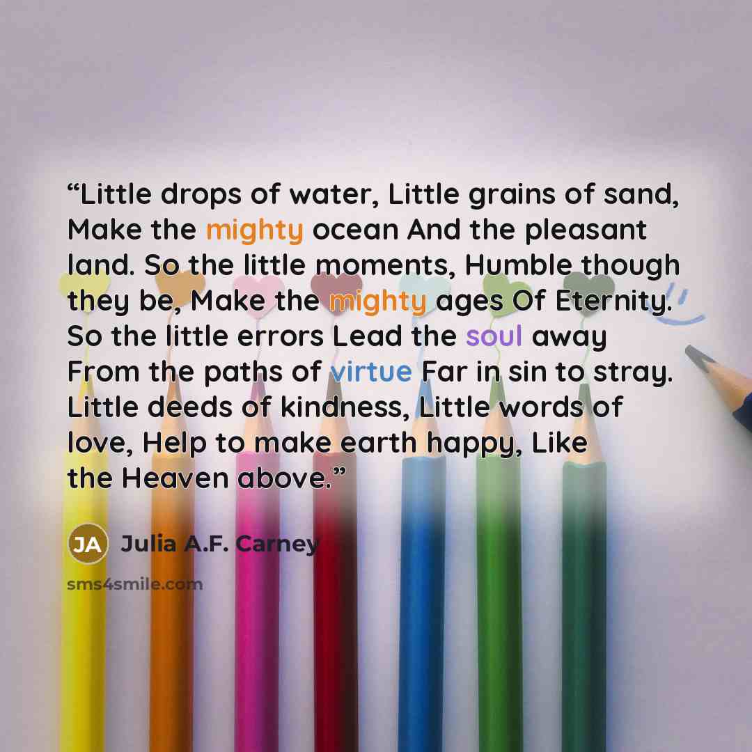 “Little drops of water, Little grains of sand, Make the mighty ocean And the pleasant land. So the little moments, Humble though they be, Make the mighty ages Of Eternity. So the little errors Lead the soul away From the paths of virtue Far in sin to stray. Little deeds of kindness, Little words of…” quote by Julia A.F. Carney