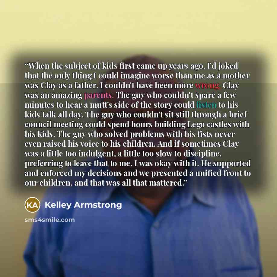 “When the subject of kids first came up years ago, I'd joked that the only thing I could imagine worse than me as a mother was Clay as a father. I couldn't have been more wrong. Clay was an amazing parents. The guy who couldn't spare a few minutes to hear a mutt's side of the story could listen to…” quote by Kelley Armstrong