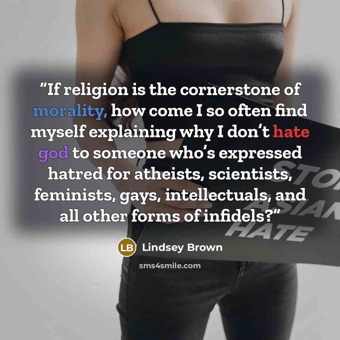 “If religion is the cornerstone of morality, how come I so often find myself explaining why I don’t hate god to someone who’s expressed hatred for atheists, scientists, feminists, gays, intellectuals, and all other forms of infidels?” quote by Lindsey Brown