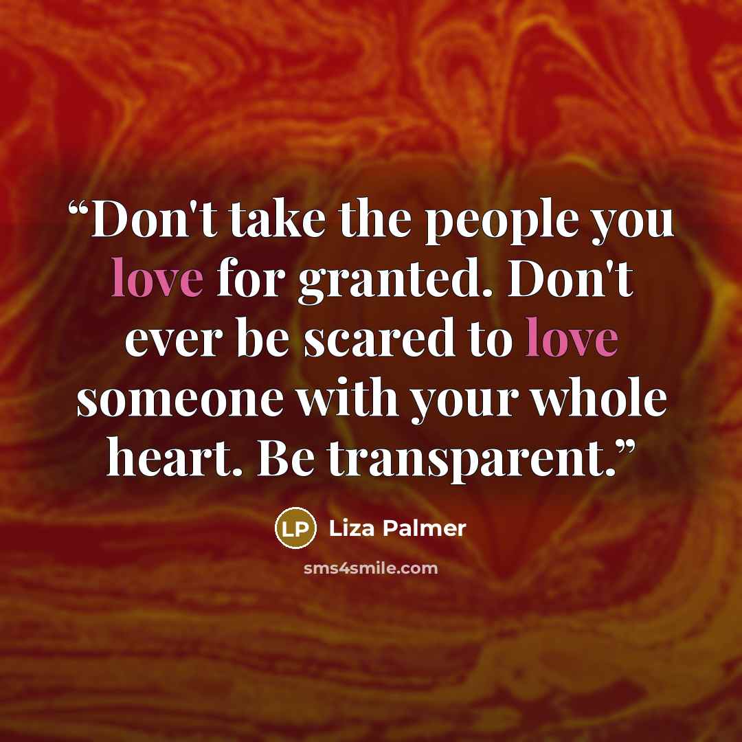 “Don't take the people you love for granted. Don't ever be scared to love someone with your whole heart. Be transparent.” quote by Liza Palmer