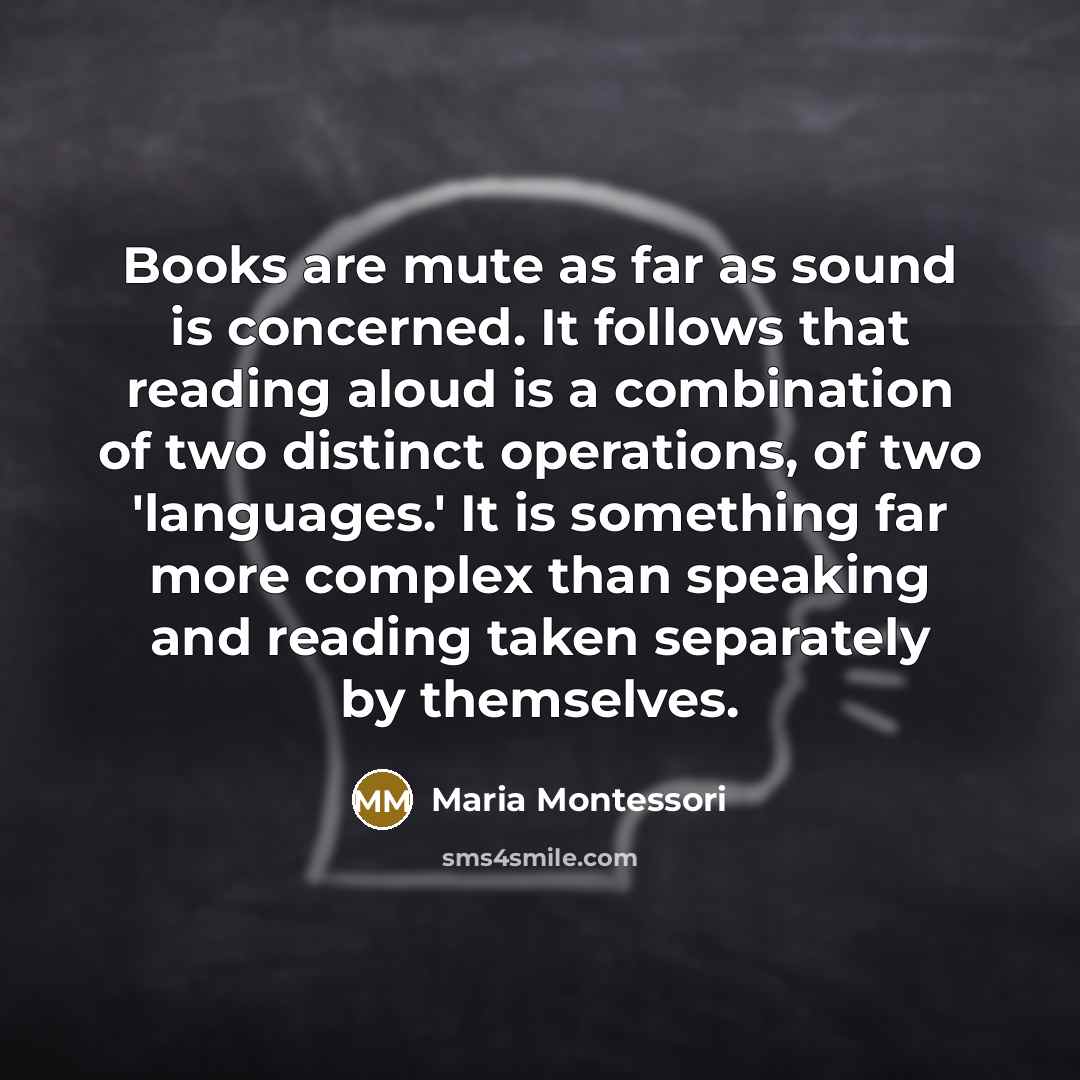 “Books are mute as far as sound is concerned. It follows that reading aloud is a combination of two distinct operations, of two 'languages.' It is something far more complex than speaking and reading taken separately by themselves.” quote by Maria Montessori