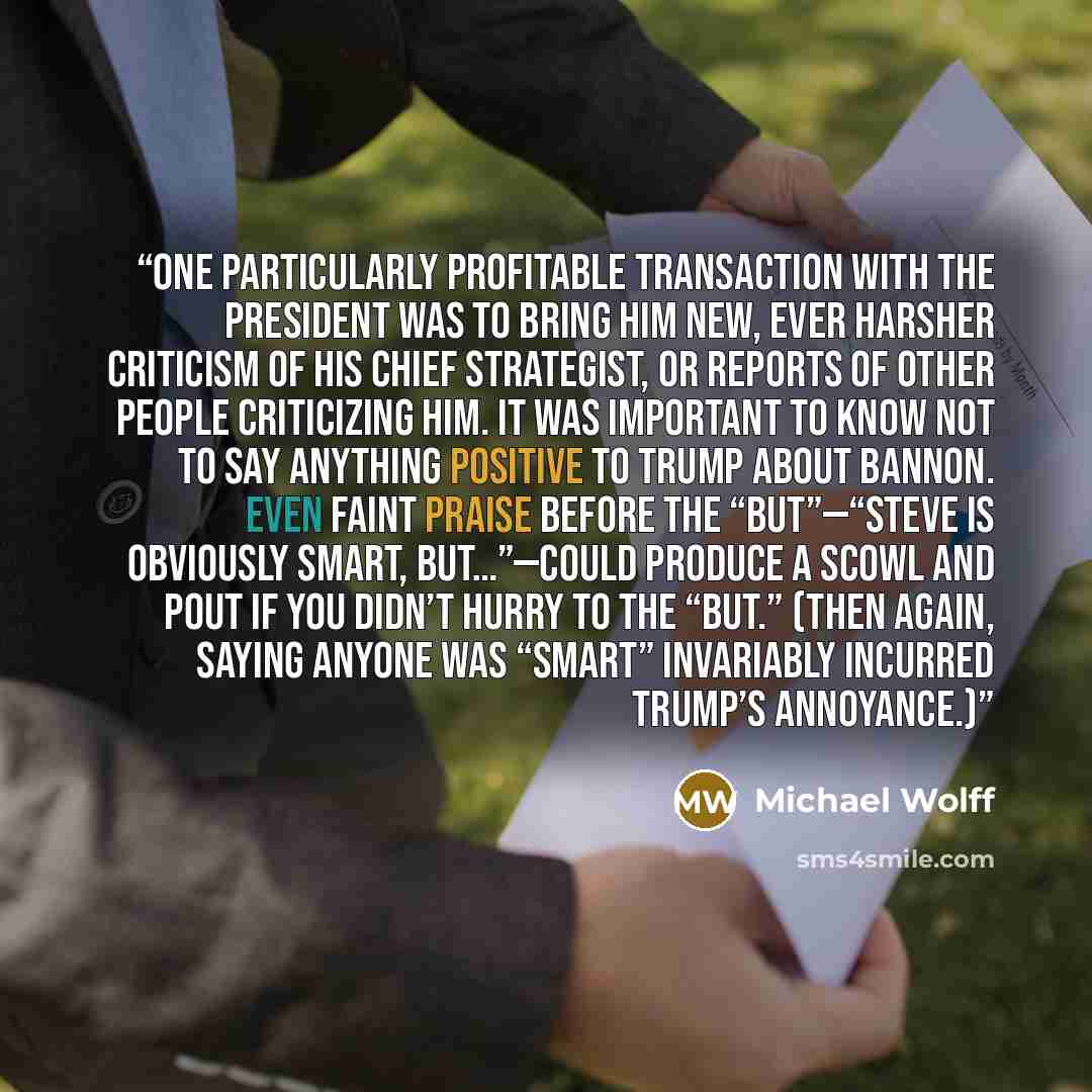 “One particularly profitable transaction with the president was to bring him new, ever harsher criticism of his chief strategist, or reports of other people criticizing him. It was important to know not to say anything positive to Trump about Bannon. Even faint praise before the “but”—“Steve is…” quote by Michael Wolff