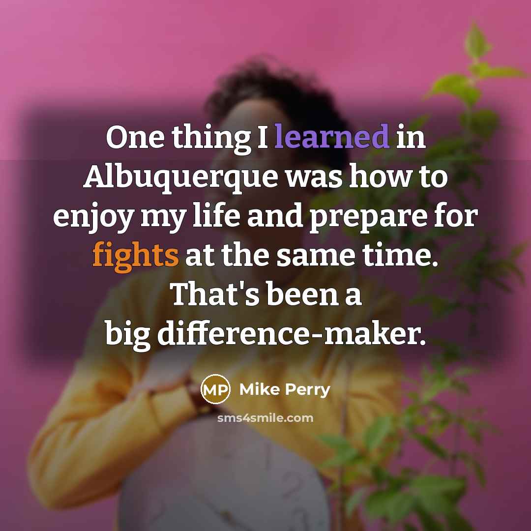“One thing I learned in Albuquerque was how to enjoy my life and prepare for fights at the same time. That's been a big difference-maker.” quote by Mike Perry