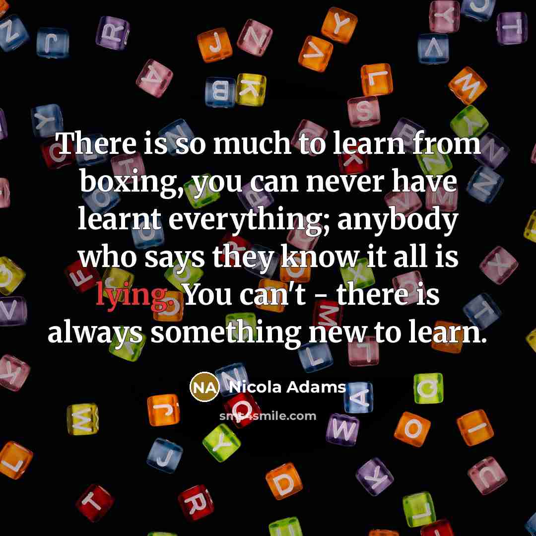 “There is so much to learn from boxing, you can never have learnt everything; anybody who says they know it all is lying. You can't - there is always something new to learn.” quote by Nicola Adams