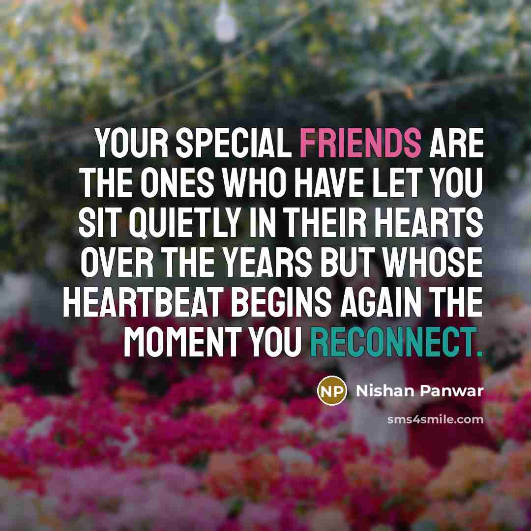 “Your special friends are the ones who have let you sit quietly in their hearts over the years but whose heartbeat begins again the moment you reconnect.” quote by Nishan Panwar
