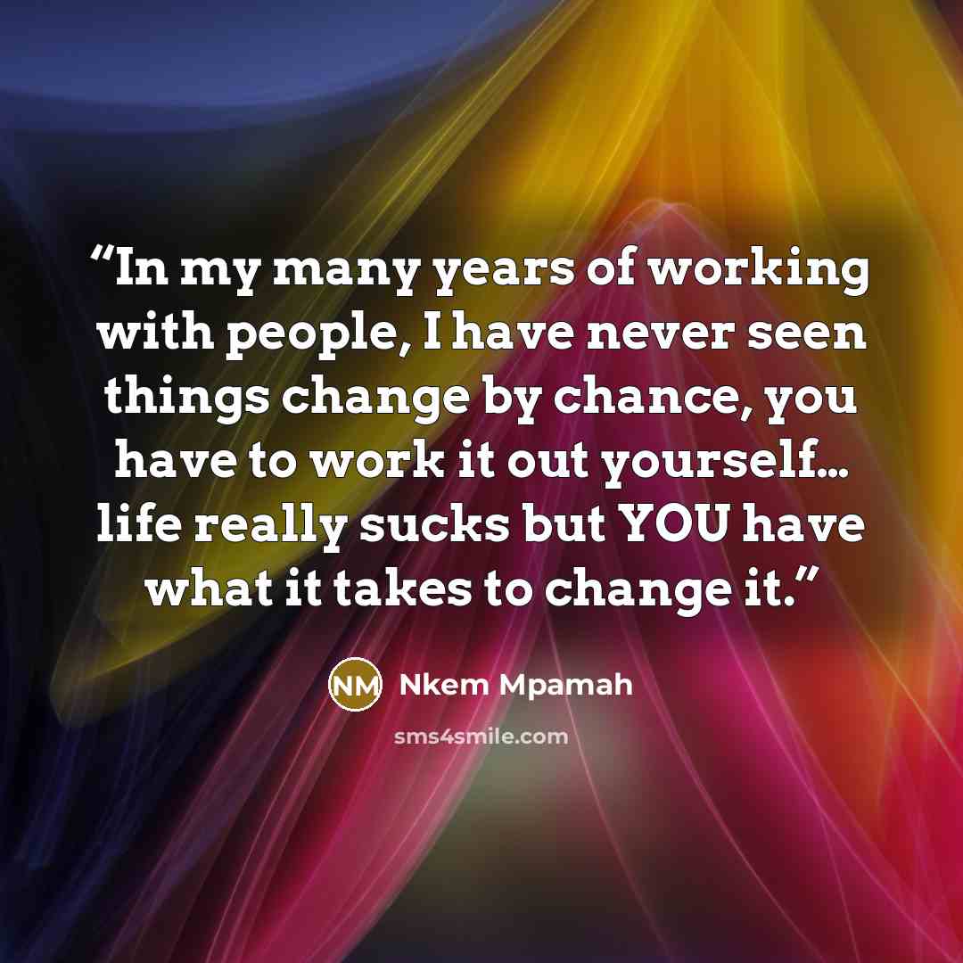 “In my many years of working with people, I have never seen things change by chance, you have to work it out yourself… life really sucks but YOU have what it takes to change it.” quote by Nkem Mpamah