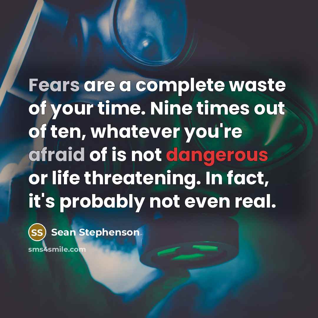 “Fears are a complete waste of your time. Nine times out of ten, whatever you're afraid of is not dangerous or life threatening. In fact, it's probably not even real.” quote by Sean Stephenson