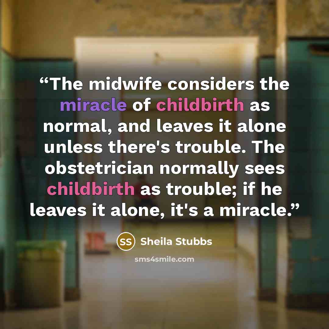“The midwife considers the miracle of childbirth as normal, and leaves it alone unless there's trouble. The obstetrician normally sees childbirth as trouble; if he leaves it alone, it's a miracle.” quote by Sheila Stubbs