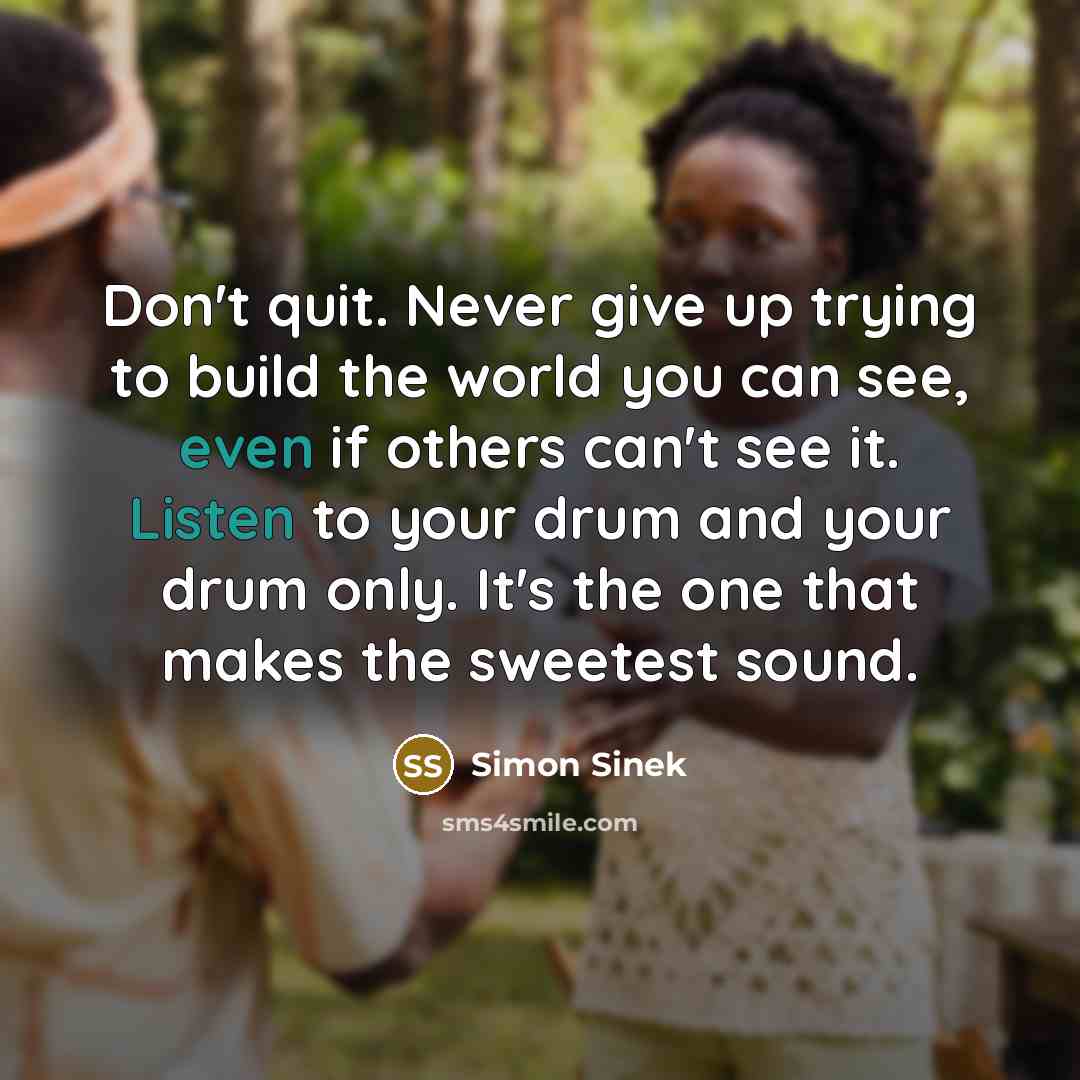 “Don't quit. Never give up trying to build the world you can see, even if others can't see it. Listen to your drum and your drum only. It's the one that makes the sweetest sound.” quote by Simon Sinek