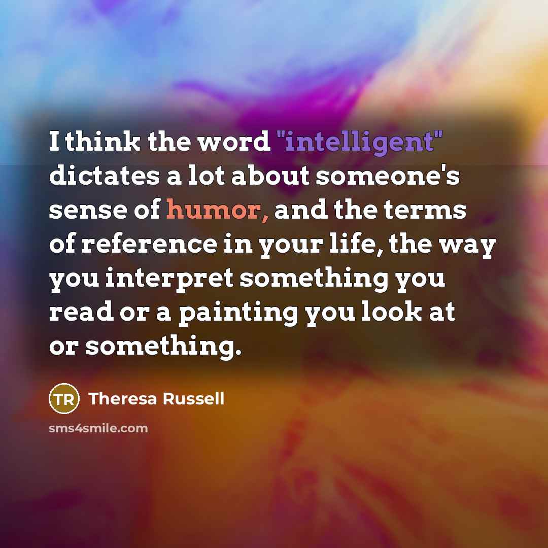 “I think the word "intelligent" dictates a lot about someone's sense of humor, and the terms of reference in your life, the way you interpret something you read or a painting you look at or something.” quote by Theresa Russell