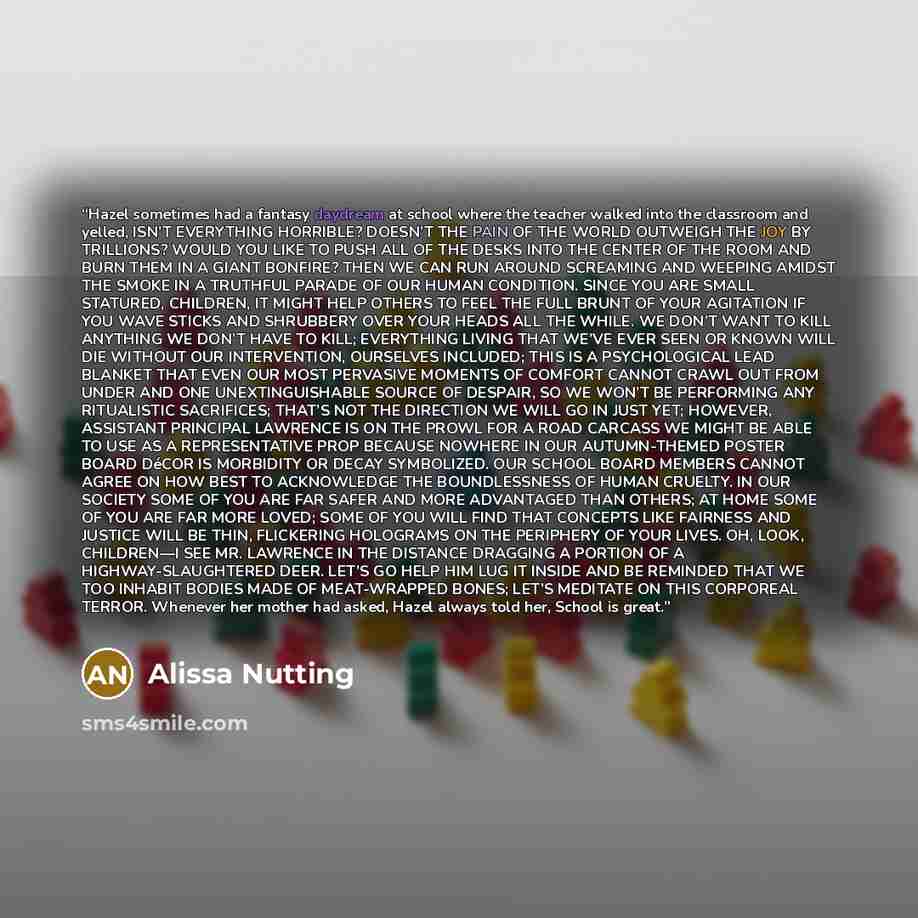 “Hazel sometimes had a fantasy daydream at school where the teacher walked into the classroom and yelled, ISN’T EVERYTHING HORRIBLE? DOESN’T THE PAIN OF THE WORLD OUTWEIGH THE JOY BY TRILLIONS? WOULD YOU LIKE TO PUSH ALL OF THE DESKS INTO THE CENTER OF THE ROOM AND BURN THEM IN A GIANT BONFIRE?…” quote by Alissa Nutting