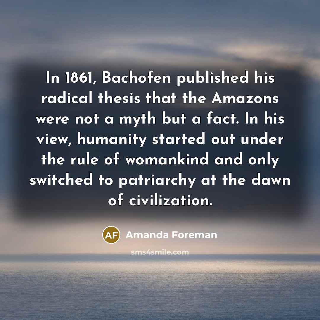 “In 1861, Bachofen published his radical thesis that the Amazons…” quote by Amanda Foreman