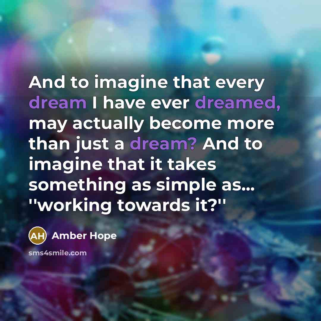 “And to imagine that every dream I have ever dreamed, may actually become more than just a dream? And to imagine that it takes something as simple as... ''working towards it?''” quote by Amber Hope