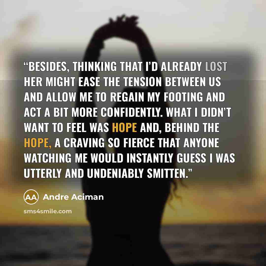 “Besides, thinking that I’d already lost her might ease the tension between us and allow me to regain my footing and act a bit more confidently. What I didn’t want to feel was hope and, behind the hope, a craving so fierce that anyone watching me would instantly guess I was utterly and undeniably…” quote by André Aciman