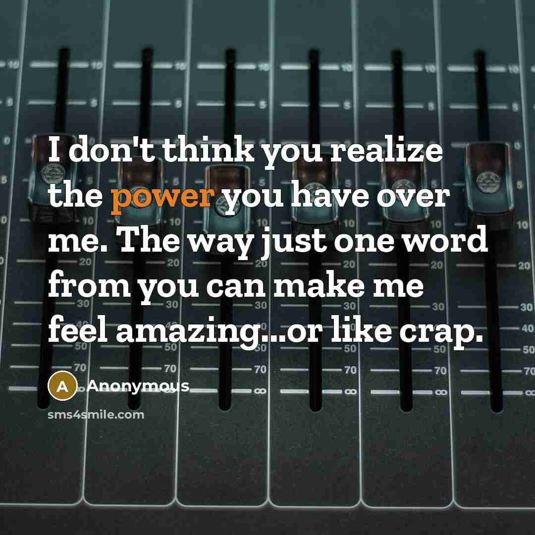 “I don't think you realize the power you have over me. The way just one word from you can make me feel amazing...or like crap.” quote by Anonymous