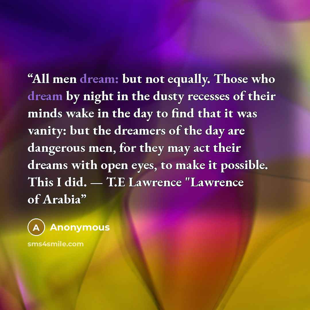 “All men dream: but not equally. Those who dream by night in the dusty recesses of their minds wake in the day to find that it was vanity: but the dreamers of the day are dangerous men, for they may act their dreams with open eyes, to make it possible. This I did. — T.E Lawrence "Lawrence of Arabia” quote by Anonymous