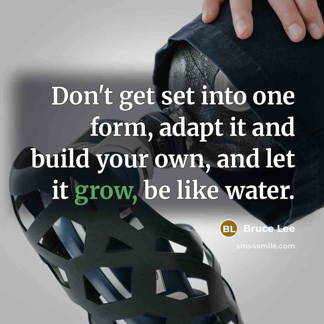 “Don't get set into one form, adapt it and build your own, and let it grow, be like water.” quote by Bruce Lee