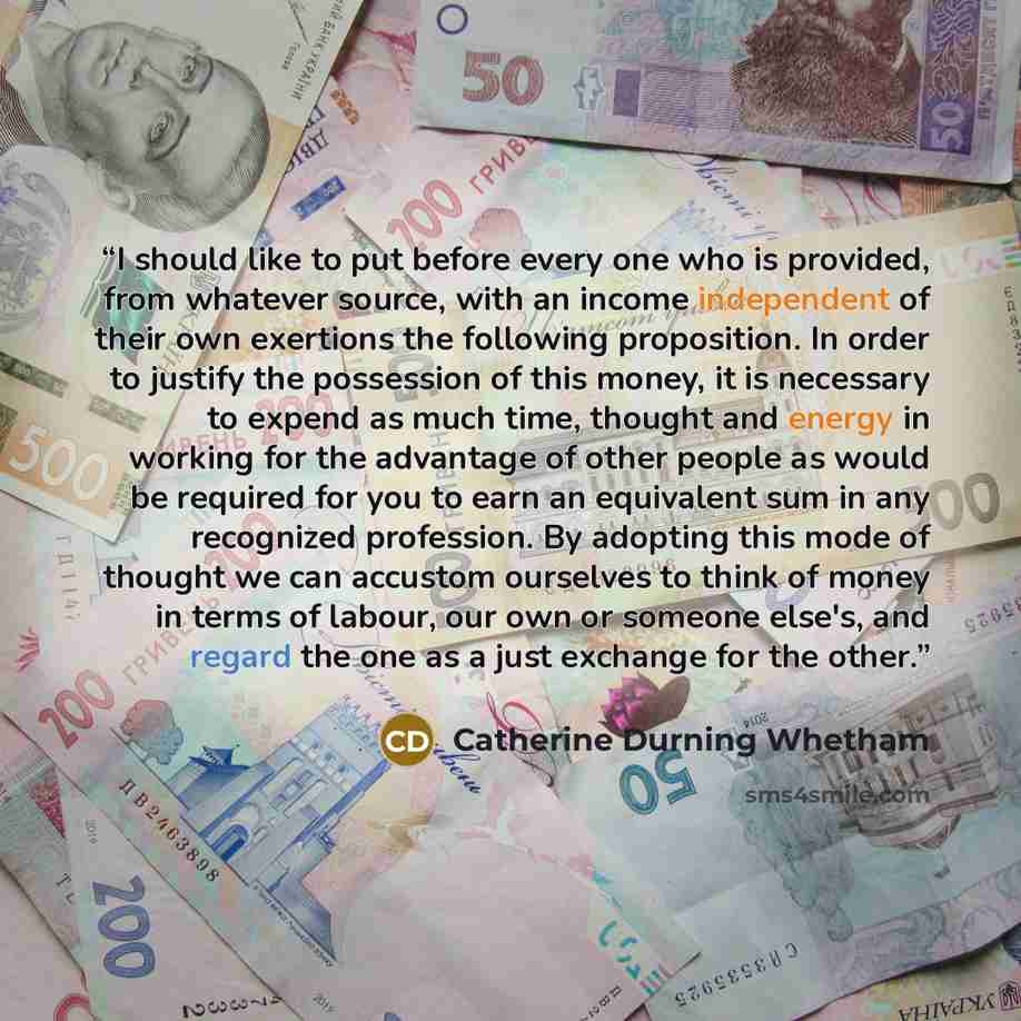 “I should like to put before every one who is provided, from whatever source, with an income independent of their own exertions the following proposition. In order to justify the possession of this money, it is necessary to expend as much time, thought and energy in working for the advantage of…” quote by Catherine Durning Whetham