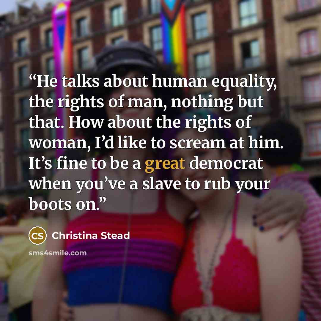 “He talks about human equality, the rights of man, nothing but that. How about the rights of woman, I’d like to scream at him. It’s fine to be a great democrat when you’ve a slave to rub your boots on.” quote by Christina Stead