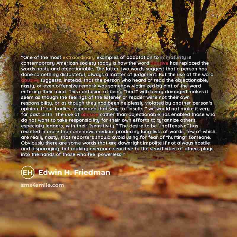 “One of the most extraordinary examples of adaptation to immaturity in contemporary American society today is how the word abusive has replaced the words nasty and objectionable. The latter two words suggest that a person has done something distasteful, always a matter of judgment. But the use of…” quote by Edwin H. Friedman