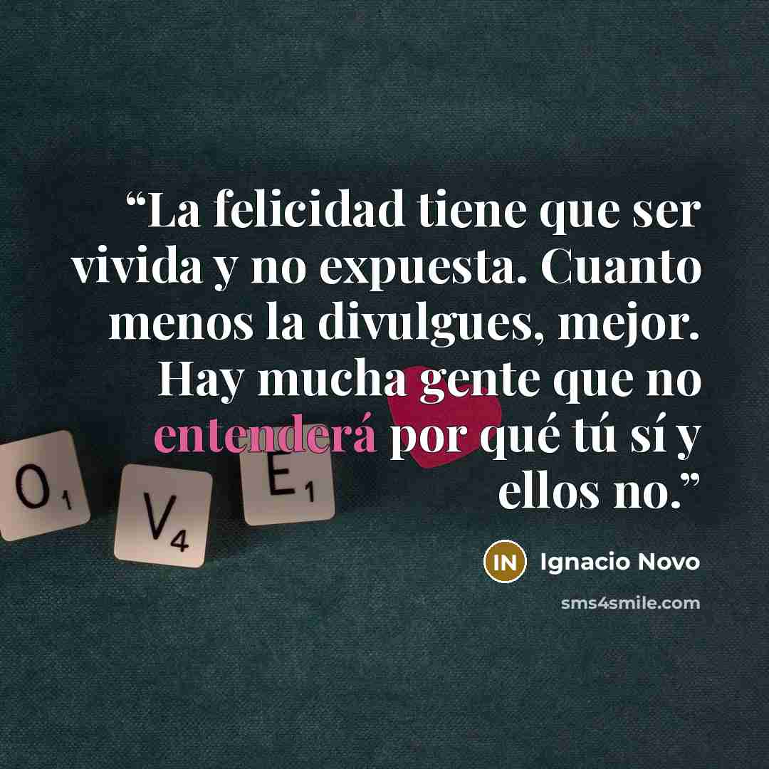 “La felicidad tiene que ser vivida y no expuesta. Cuanto menos la divulgues, mejor. Hay mucha gente que no entenderá por qué tú sí y ellos no.” quote by Ignacio Novo