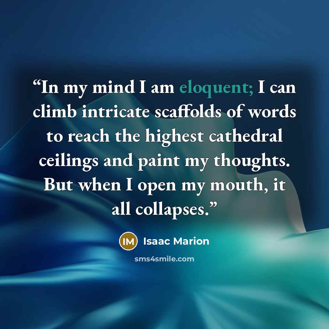 “In my mind I am eloquent; I can climb intricate scaffolds of words to reach the highest cathedral ceilings and paint my thoughts. But when I open my mouth, it all collapses.” quote by Isaac Marion
