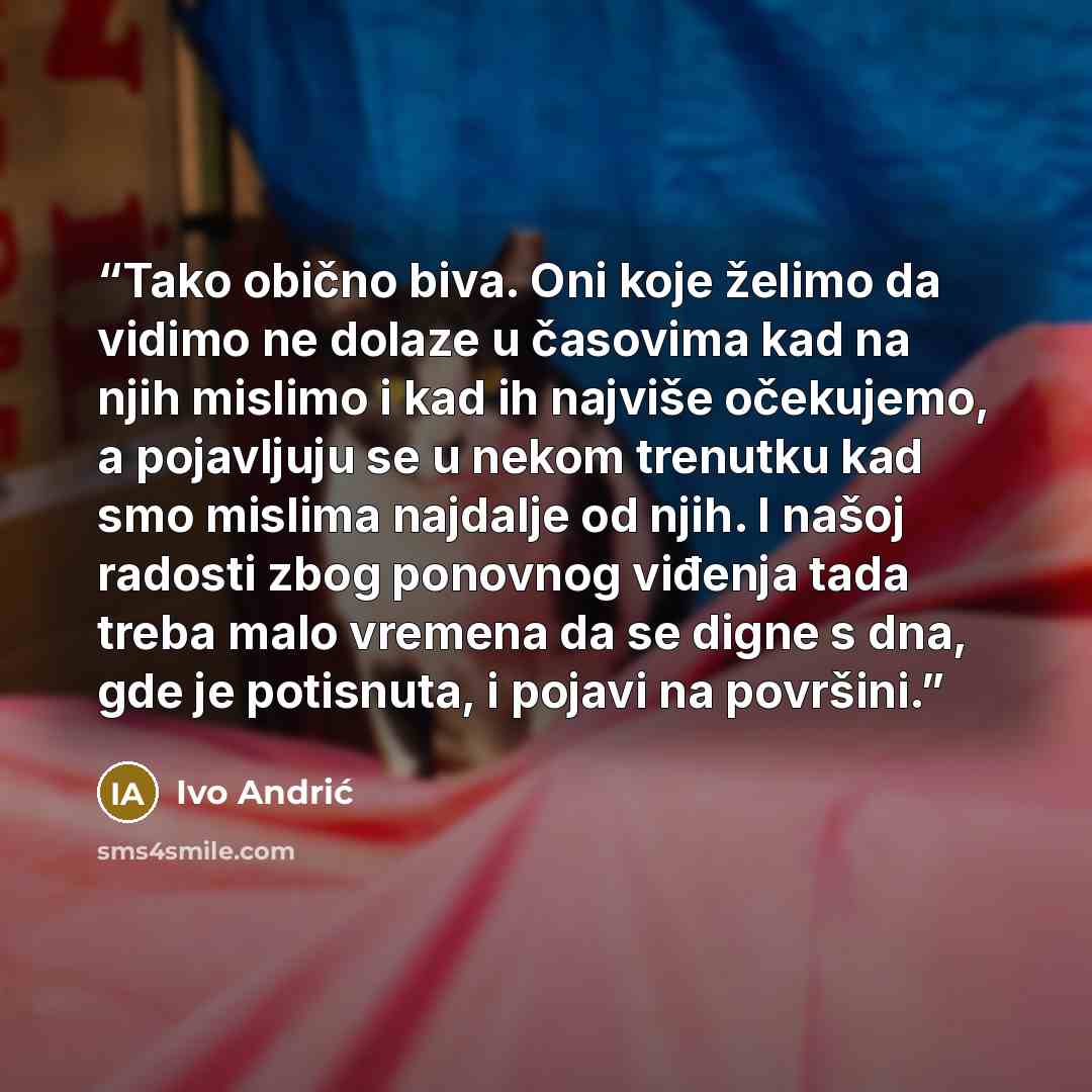 “Tako obično biva. Oni koje želimo da vidimo ne dolaze u časovima kad na njih mislimo i kad ih najviše očekujemo, a pojavljuju se u nekom trenutku kad smo mislima najdalje od njih. I našoj radosti zbog ponovnog viđenja tada treba malo vremena da se digne s dna, gde je potisnuta, i pojavi na površini.” quote by Ivo Andrić