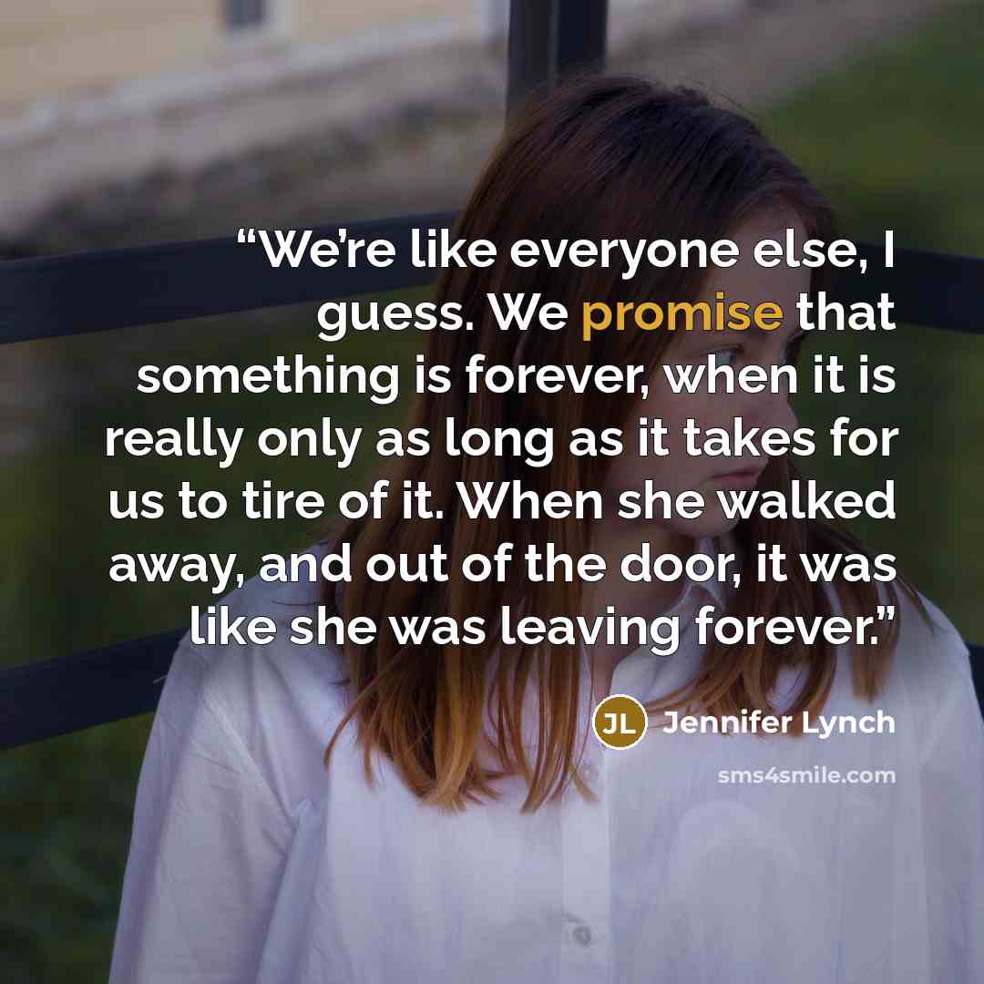 “We’re like everyone else, I guess. We promise that something is forever, when it is really only as long as it takes for us to tire of it. When she walked away, and out of the door, it was like she was leaving forever.” quote by Jennifer Lynch