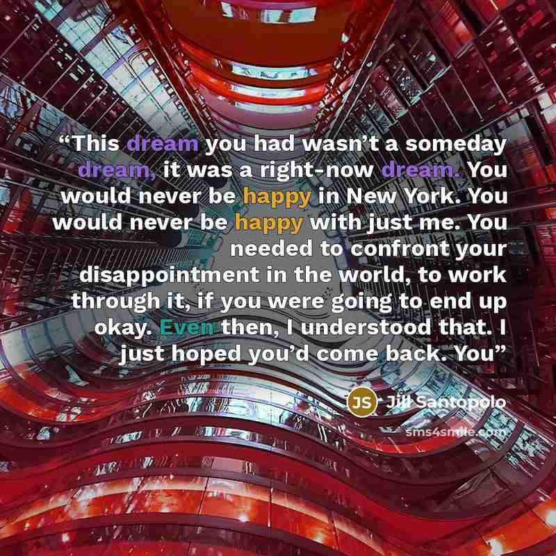 “This dream you had wasn’t a someday dream, it was a right-now dream. You would never be happy in New York. You would never be happy with just me. You needed to confront your disappointment in the world, to work through it, if you were going to end up okay. Even then, I understood that. I just…” quote by Jill Santopolo