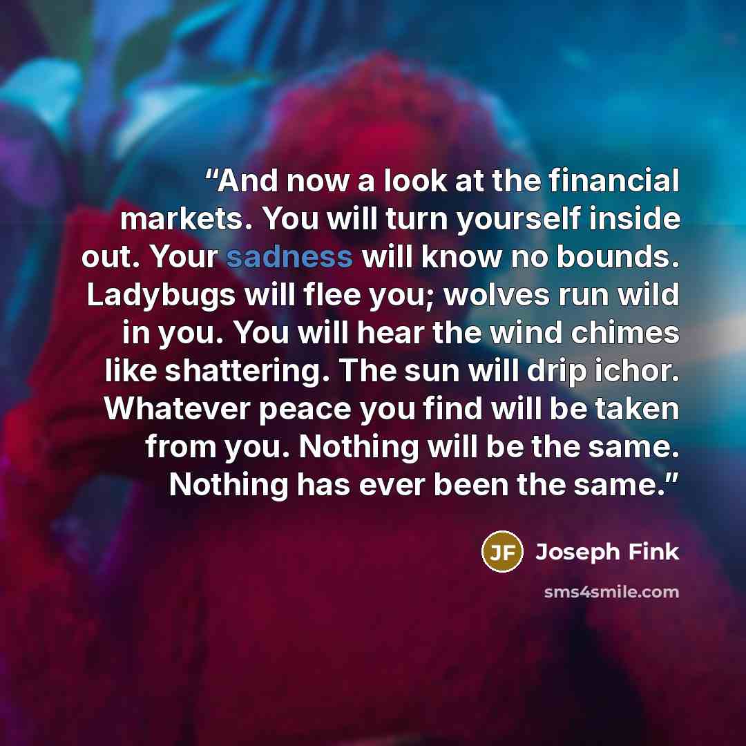 “And now a look at the financial markets. You will turn yourself inside out. Your sadness will know no bounds. Ladybugs will flee you; wolves run wild in you. You will hear the wind chimes like shattering. The sun will drip ichor. Whatever peace you find will be taken from you. Nothing will be the…” quote by Joseph Fink