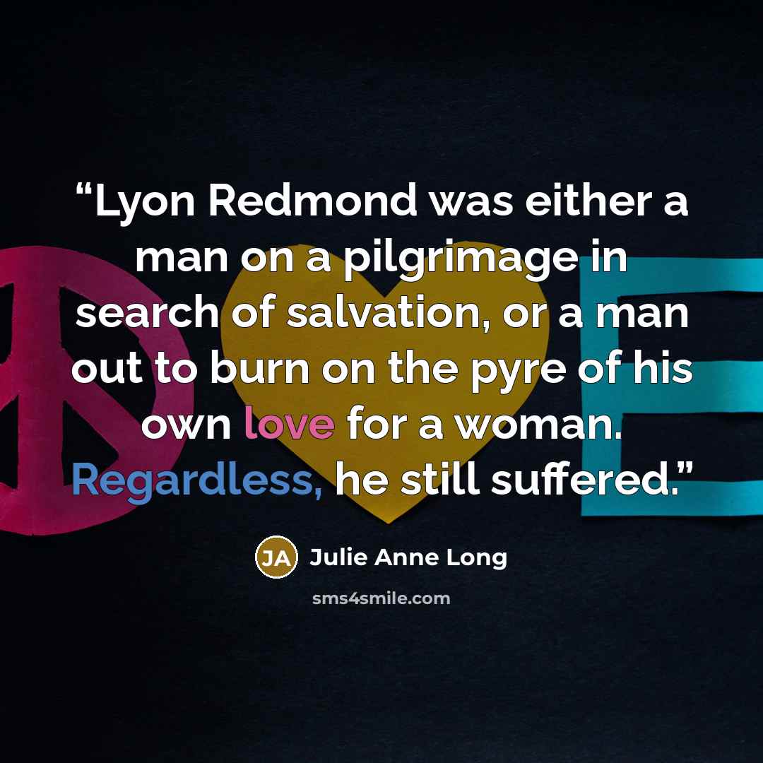 “Lyon Redmond was either a man on a pilgrimage in search of salvation, or a man out to burn on the pyre of his own love for a woman. Regardless, he still suffered.” quote by Julie Anne Long