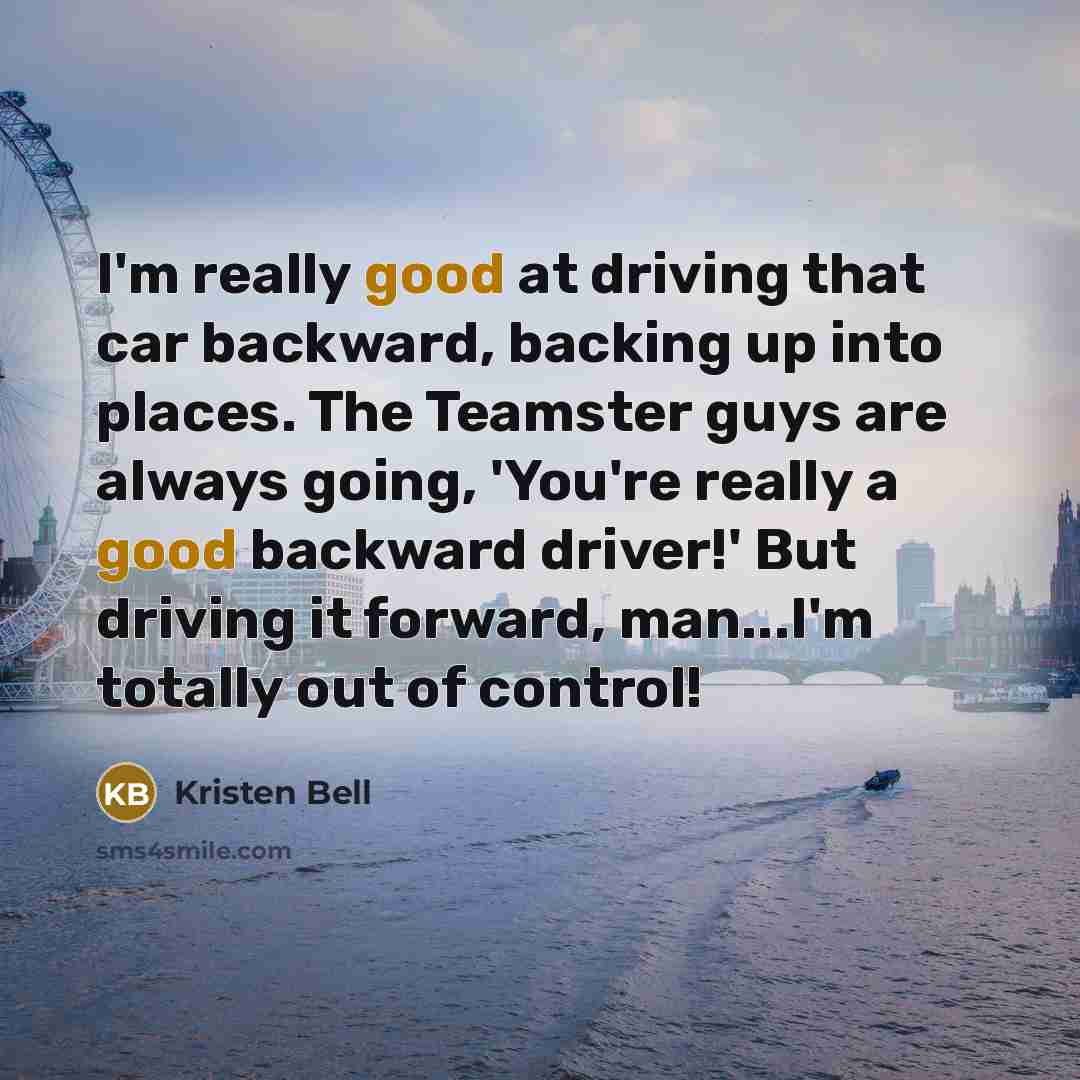 “I'm really good at driving that car backward, backing up into places. The Teamster guys are always going, 'You're really a good backward driver!' But driving it forward, man...I'm totally out of control!” quote by Kristen Bell