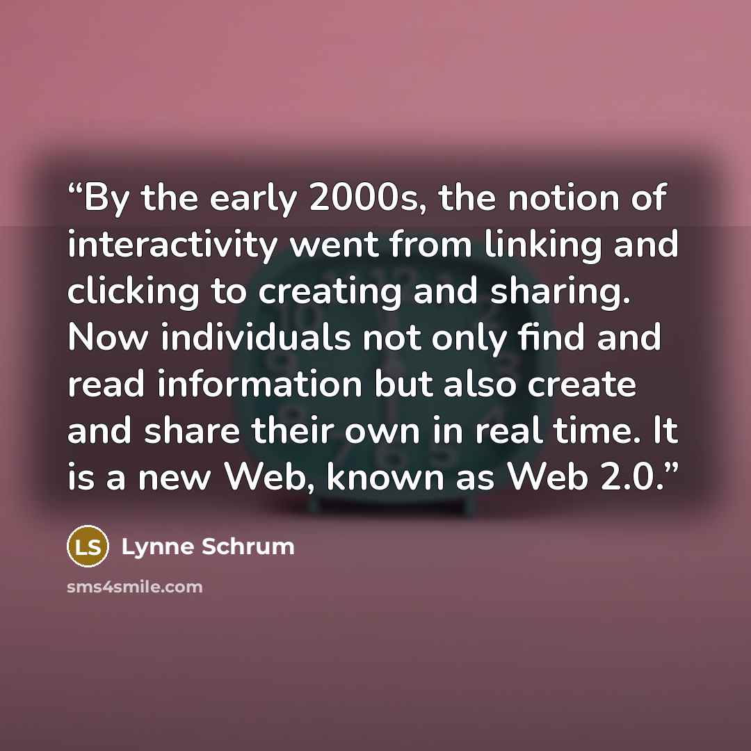 “By the early 2000s, the notion of interactivity went from linking and clicking to creating and sharing. Now individuals not only find and read information but also create and share their own in real time. It is a new Web, known as Web 2.0.” quote by Lynne Schrum