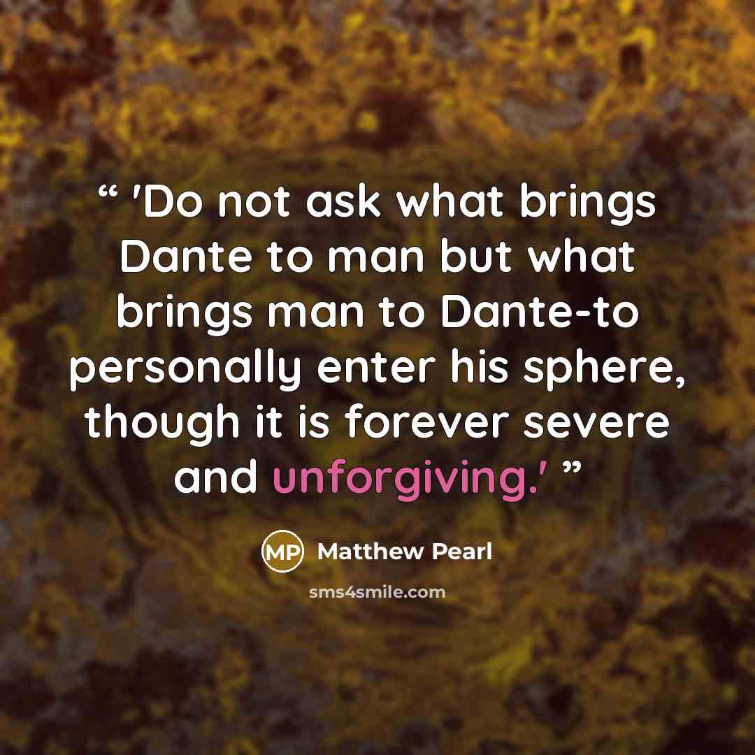 “'Do not ask what brings Dante to man but what brings man to Dante-to personally enter his sphere, though it is forever severe and unforgiving.'” quote by Matthew Pearl
