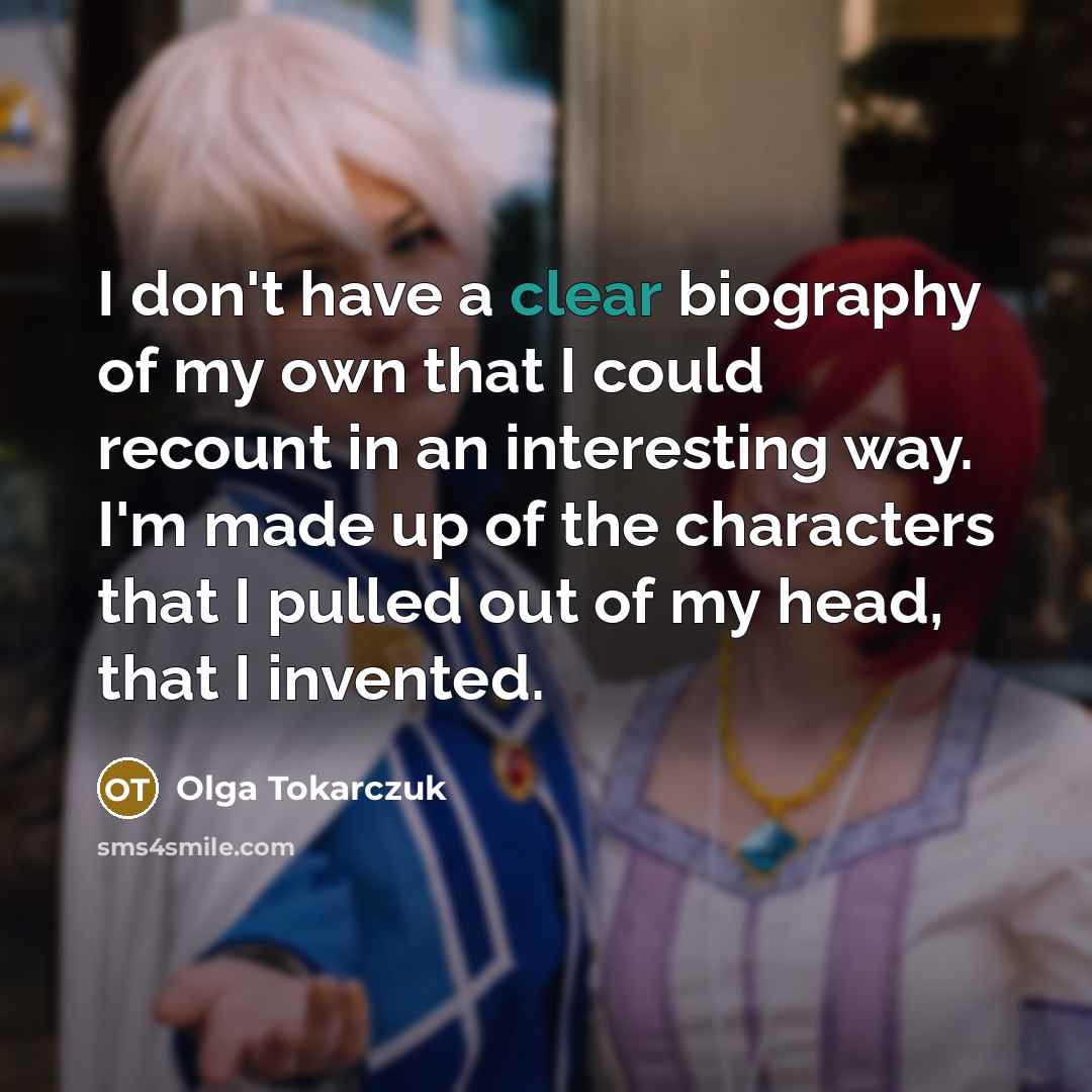 “I don't have a clear biography of my own that I could recount in an interesting way. I'm made up of the characters that I pulled out of my head, that I invented.” quote by Olga Tokarczuk