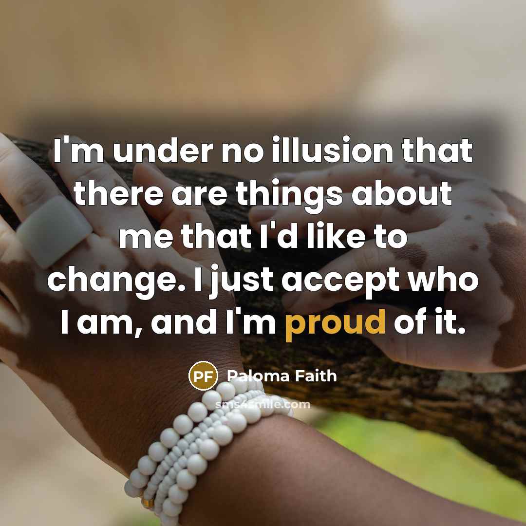 “I'm under no illusion that there are things about me that I'd like to change. I just accept who I am, and I'm proud of it.” quote by Paloma Faith