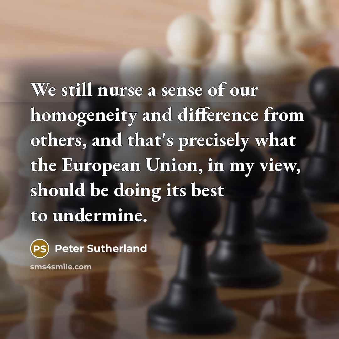 “We still nurse a sense of our homogeneity and difference from others, and that's precisely what the European Union, in my view, should be doing its best to undermine.” quote by Peter Sutherland